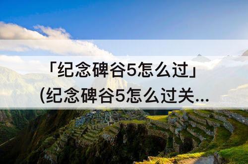 「纪念碑谷5怎么过」(纪念碑谷5怎么过关)