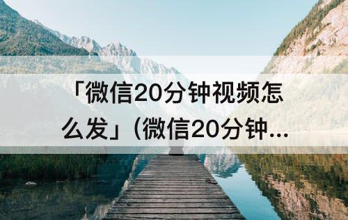 「微信20分钟视频怎么发」(微信20分钟视频怎么发安卓)