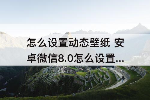 怎么设置动态壁纸 安卓微信8.0怎么设置动态壁纸