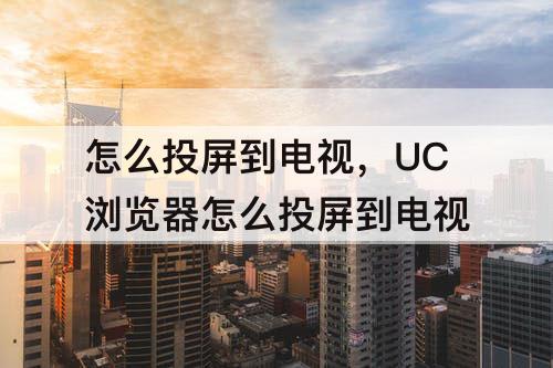 怎么投屏到电视，UC浏览器怎么投屏到电视