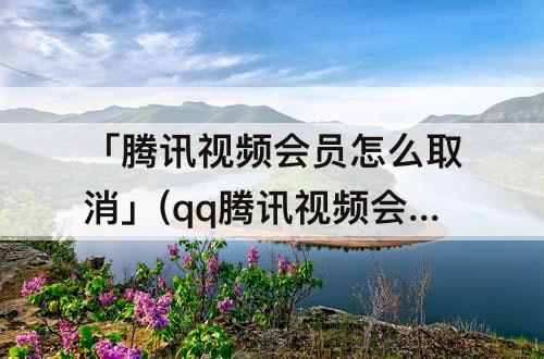 「腾讯视频会员怎么取消」(qq腾讯视频会员怎么取消)