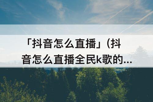 「抖音怎么直播」(抖音怎么直播全民k歌的心动对唱)