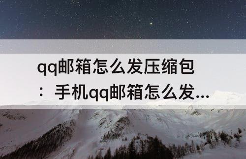 qq邮箱怎么发压缩包：手机qq邮箱怎么发压缩包