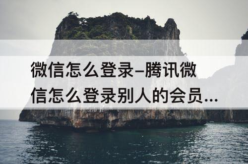 微信怎么登录-腾讯微信怎么登录别人的会员账号