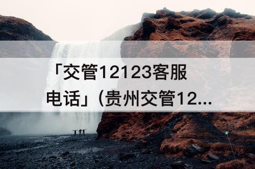 「交管12123客服电话」(贵州交管12123客服电话人工服务电话)