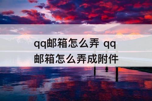 qq邮箱怎么弄 qq邮箱怎么弄成附件