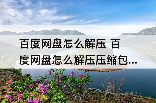 百度网盘怎么解压 百度网盘怎么解压压缩包不会被和谐