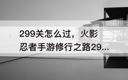 299关怎么过，火影忍者手游修行之路299关怎么过