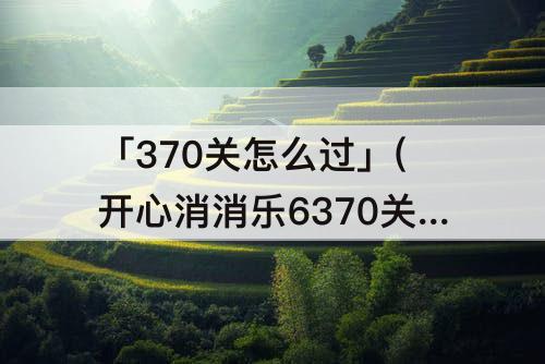 「370关怎么过」(开心消消乐6370关怎么过)