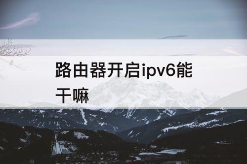 路由器开启ipv6能干嘛
