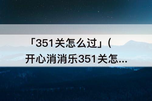 「351关怎么过」(开心消消乐351关怎么过图解法)