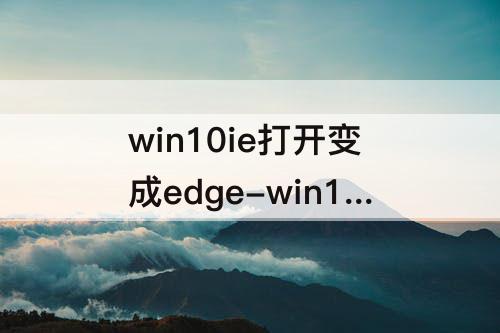 win10ie打开变成edge-win10ie打开变成edge 30天提示
