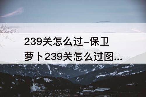 239关怎么过-保卫萝卜239关怎么过图解法视频