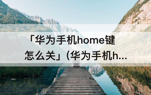 「华为手机home键怎么关」(华为手机home键怎么关闭)