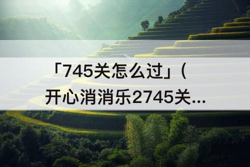 「745关怎么过」(开心消消乐2745关怎么过关)