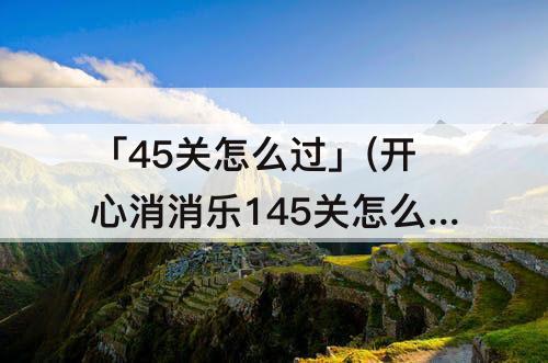 「45关怎么过」(开心消消乐145关怎么过)