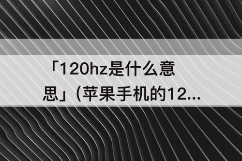 「120hz是什么意思」(苹果手机的120hz是什么意思)