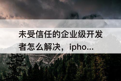 未受信任的企业级开发者怎么解决，iphone13未受信任的企业级开发者怎么解决