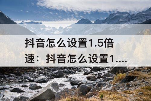 抖音怎么设置1.5倍速：抖音怎么设置1.5倍速播放