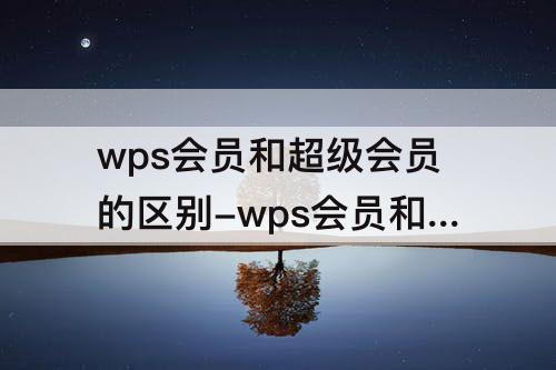wps会员和超级会员的区别-wps会员和超级会员的区别架构图