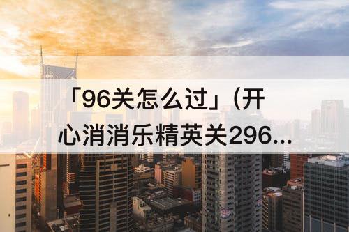 「96关怎么过」(开心消消乐精英关296关怎么过)