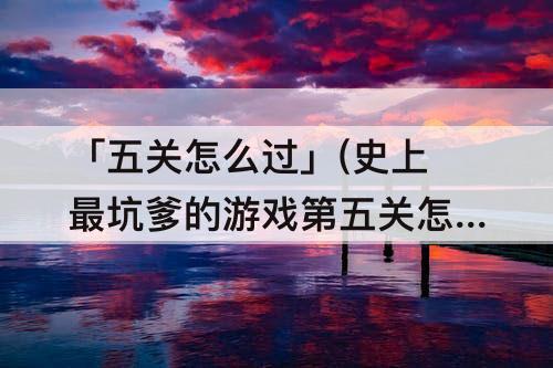 「五关怎么过」(史上最坑爹的游戏第五关怎么过)