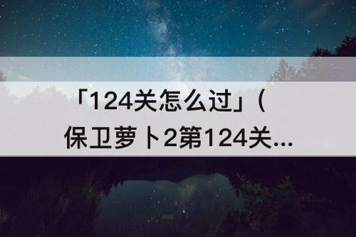 「124关怎么过」(保卫萝卜2第124关怎么过)
