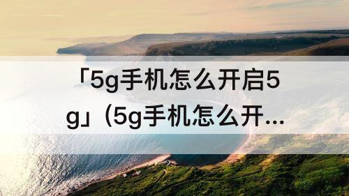 「5g手机怎么开启5g」(5g手机怎么开启5g网络)
