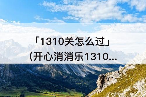 「1310关怎么过」(开心消消乐1310关怎么过关?)