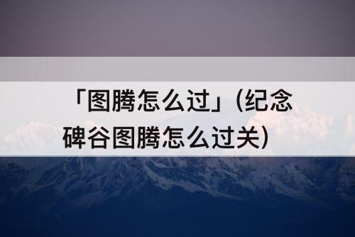 「图腾怎么过」(纪念碑谷图腾怎么过关)