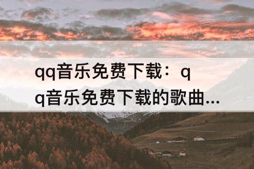 qq音乐免费下载：qq音乐免费下载的歌曲大全