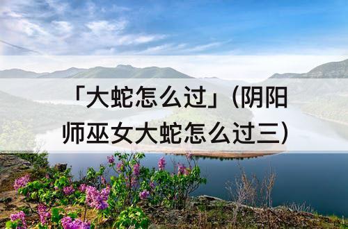 「大蛇怎么过」(阴阳师巫女大蛇怎么过三)