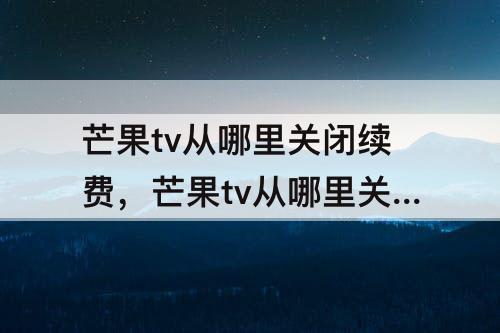 芒果tv从哪里关闭续费，芒果tv从哪里关闭续费微信