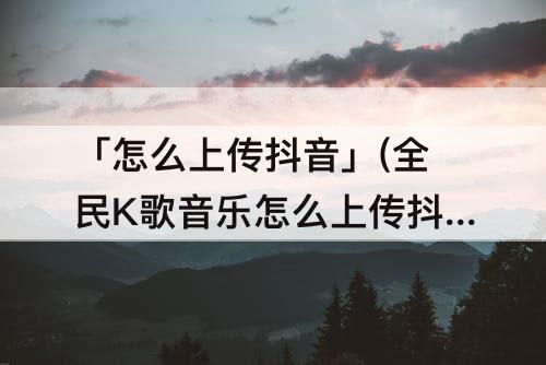 「怎么上传抖音」(全民K歌音乐怎么上传抖音)
