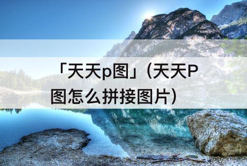 「天天p图」(天天P图怎么拼接图片)