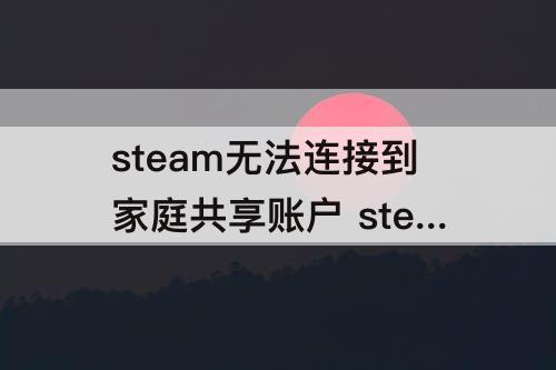 steam无法连接到家庭共享账户 steam无法连接到家庭共享账户怎么办
