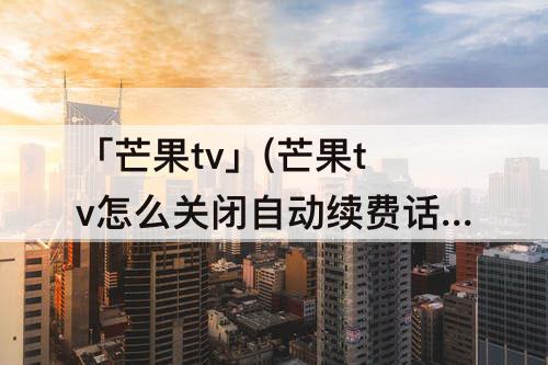 「芒果tv」(芒果tv怎么关闭自动续费话费支付)