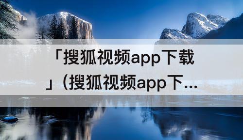 「搜狐视频app下载」(搜狐视频app下载安装)