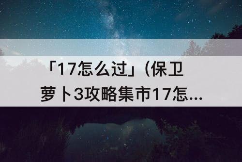 「17怎么过」(保卫萝卜3攻略集市17怎么过)