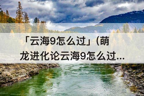 「云海9怎么过」(萌龙进化论云海9怎么过)