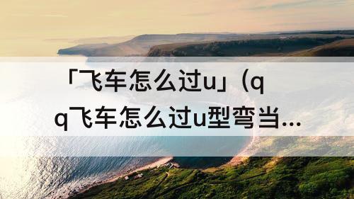 「飞车怎么过u」(qq飞车怎么过u型弯当V弯过教学)