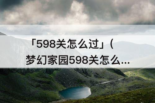 「598关怎么过」(梦幻家园598关怎么过)
