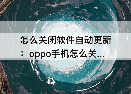 怎么关闭软件自动更新：oppo手机怎么关闭软件自动更新