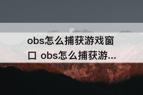 obs怎么捕获游戏窗口 obs怎么捕获游戏窗口黑屏