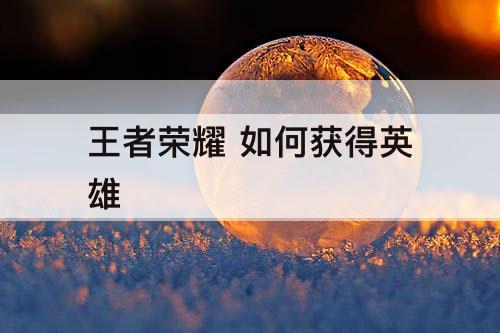 王者荣耀 如何获得英雄