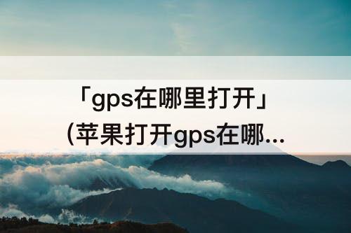 「gps在哪里打开」(苹果打开gps在哪里打开)