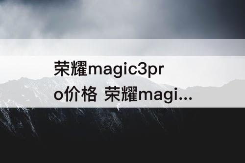 荣耀magic3pro价格 荣耀magic3pro价格12+256