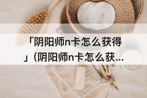 「阴阳师n卡怎么获得」(阴阳师n卡怎么获得快)