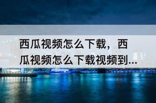 西瓜视频怎么下载，西瓜视频怎么下载视频到本地