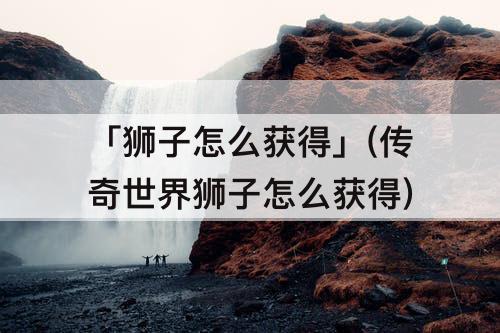 「狮子怎么获得」(传奇世界狮子怎么获得)